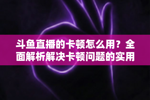 斗鱼直播的卡顿怎么用？全面解析解决卡顿问题的实用技巧与优化指南