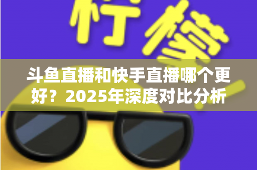斗鱼直播和快手直播哪个更好？2025年深度对比分析与选择指南
