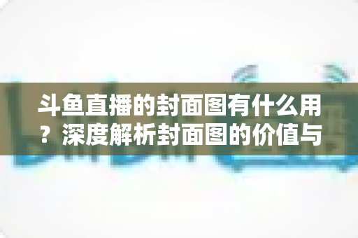 斗鱼直播的封面图有什么用？深度解析封面图的价值与优化技巧