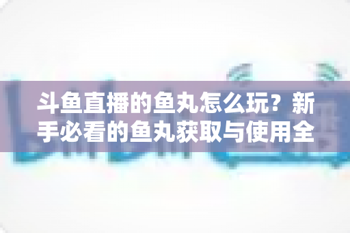 斗鱼直播的鱼丸怎么玩?新手必看的鱼丸获取与使用全攻略 斗鱼直播的鱼丸怎么玩?新手必看的鱼丸获取与使用全攻略