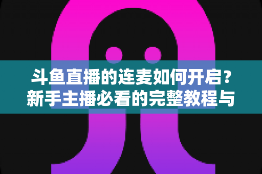 斗鱼直播的连麦如何开启？新手主播必看的完整教程与实用技巧全解析