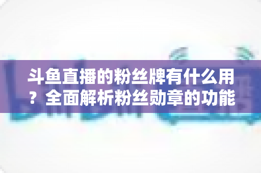 斗鱼直播的粉丝牌有什么用？全面解析粉丝勋章的功能、等级与隐藏价值