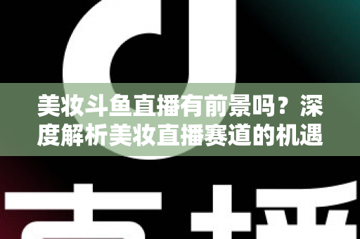 美妆斗鱼直播有前景吗？深度解析美妆直播赛道的机遇、挑战与变现路径