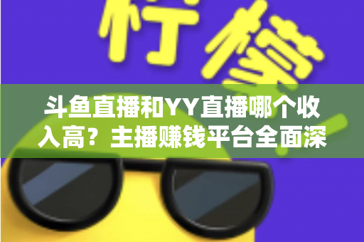 斗鱼直播和YY直播哪个收入高？主播赚钱平台全面深度对比分析