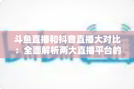 斗鱼直播和抖音直播大对比:全面解析两大直播平台的差异,助你选对舞台 斗鱼直播和抖音直播大对比:全面解析两大直播平台的差异,助你选对舞台