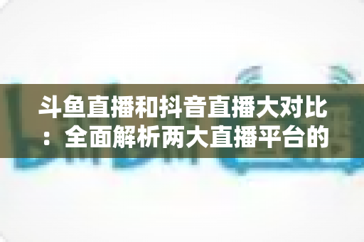 斗鱼直播和抖音直播大对比:全面解析两大直播平台的差异,助你选对舞台 斗鱼直播和抖音直播大对比:全面解析两大直播平台的差异,助你选对舞台