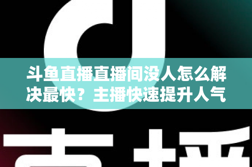 斗鱼直播直播间没人怎么解决最快？主播快速提升人气的实战攻略