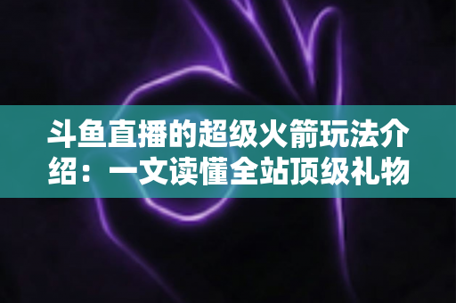 斗鱼直播的超级火箭玩法介绍：一文读懂全站顶级礼物的获取方式、特效特权与实用攻略