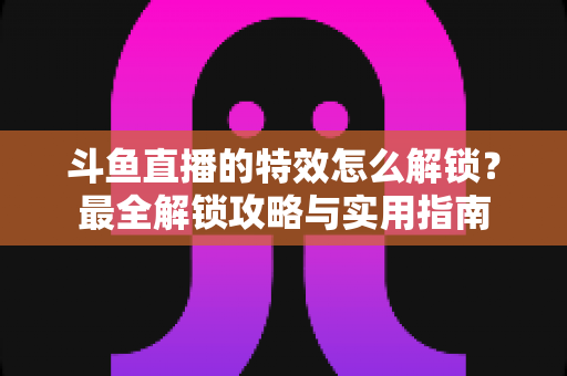 斗鱼直播的特效怎么解锁？最全解锁攻略与实用指南