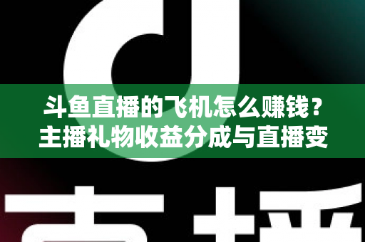 斗鱼直播的飞机怎么赚钱？主播礼物收益分成与直播变现全攻略