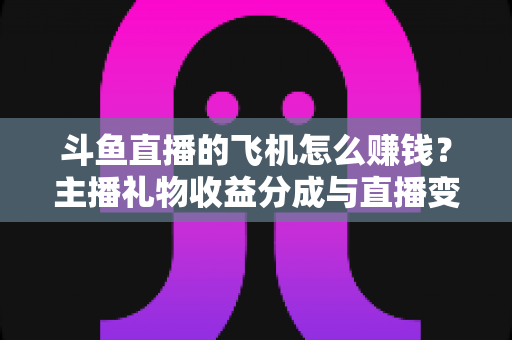 斗鱼直播的飞机怎么赚钱？主播礼物收益分成与直播变现全攻略