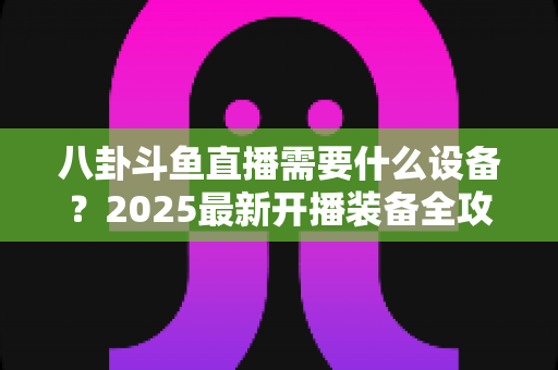 八卦斗鱼直播需要什么设备？2025最新开播装备全攻略与避坑指南
