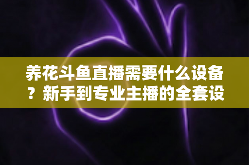 养花斗鱼直播需要什么设备？新手到专业主播的全套设备清单与实用选购指南