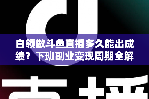 白领做斗鱼直播多久能出成绩？下班副业变现周期全解析与实用攻略