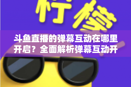 斗鱼直播的弹幕互动在哪里开启?全面解析弹幕互动开启方法与实用技巧 斗鱼直播的弹幕互动在哪里开启?全面解析弹幕互动开启方法与实用技巧