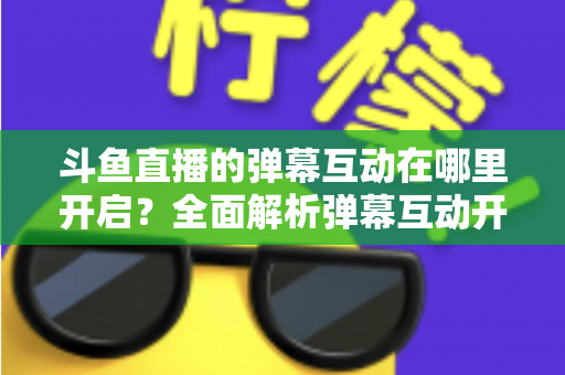 斗鱼直播的弹幕互动在哪里开启？全面解析弹幕互动开启方法与实用技巧