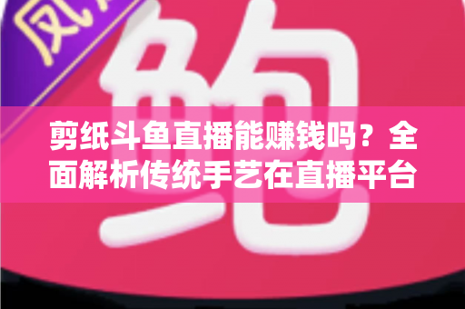 剪纸斗鱼直播能赚钱吗？全面解析传统手艺在直播平台的变现潜力与实战指南