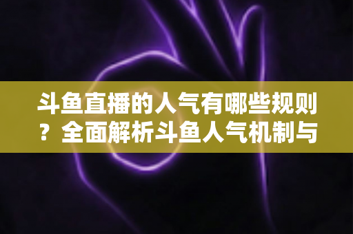 斗鱼直播的人气有哪些规则？全面解析斗鱼人气机制与快速涨人气实用指南