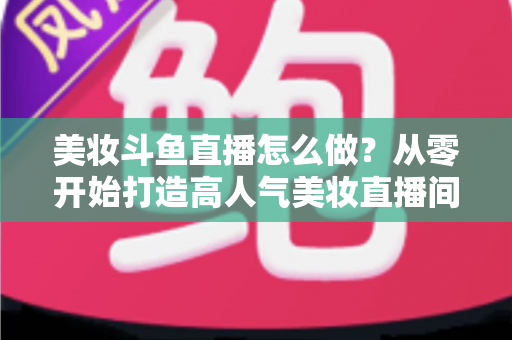 美妆斗鱼直播怎么做？从零开始打造高人气美妆直播间的完整运营指南