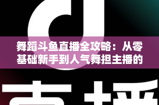 舞蹈斗鱼直播全攻略：从零基础新手到人气舞担主播的完整进阶指南