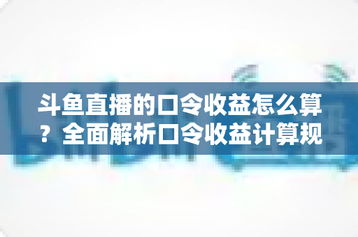 斗鱼直播的口令收益怎么算？全面解析口令收益计算规则、结算流程与提升技巧的实用指南