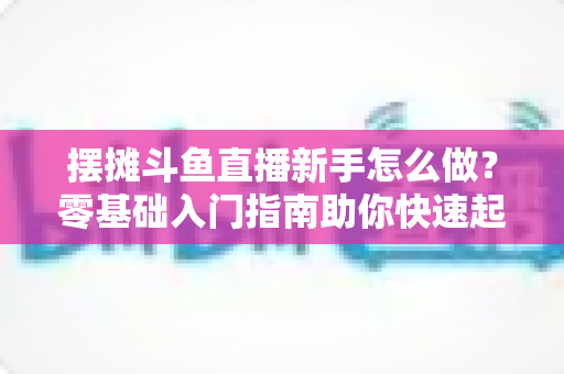 摆摊斗鱼直播新手怎么做？零基础入门指南助你快速起号变现
