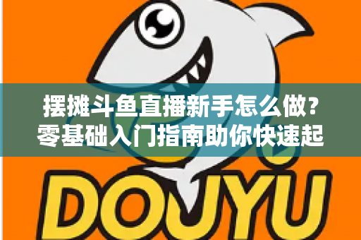 摆摊斗鱼直播新手怎么做？零基础入门指南助你快速起号变现