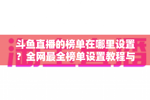 斗鱼直播的榜单在哪里设置？全网最全榜单设置教程与运营实战指南