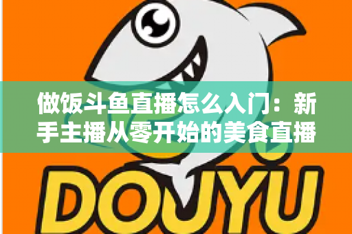做饭斗鱼直播怎么入门：新手主播从零开始的美食直播实战指南