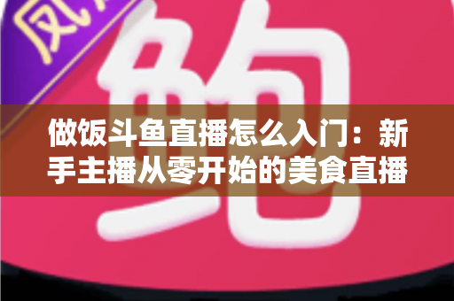 做饭斗鱼直播怎么入门：新手主播从零开始的美食直播实战指南