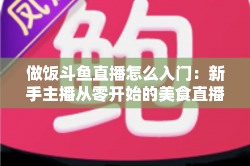 做饭斗鱼直播怎么入门：新手主播从零开始的美食直播实战指南