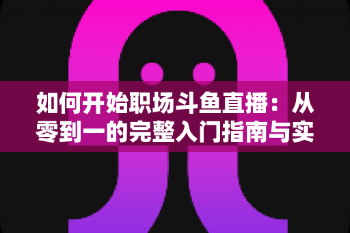 如何开始职场斗鱼直播：从零到一的完整入门指南与实战技巧