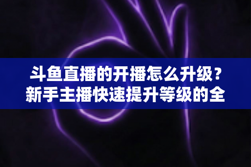 斗鱼直播的开播怎么升级？新手主播快速提升等级的全方位实战攻略