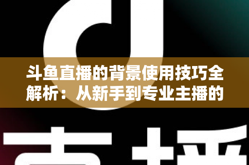 斗鱼直播的背景使用技巧全解析：从新手到专业主播的直播间背景优化指南