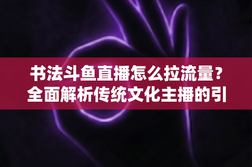 书法斗鱼直播怎么拉流量?全面解析传统文化主播的引流实战指南 书法斗鱼直播怎么拉流量?全面解析传统文化主播的引流实战指南