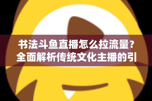 书法斗鱼直播怎么拉流量?全面解析传统文化主播的引流实战指南 书法斗鱼直播怎么拉流量?全面解析传统文化主播的引流实战指南