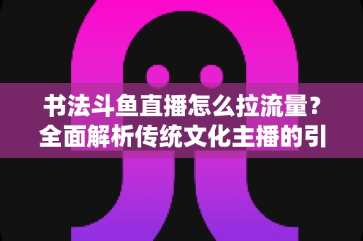 书法斗鱼直播怎么拉流量？全面解析传统文化主播的引流实战指南