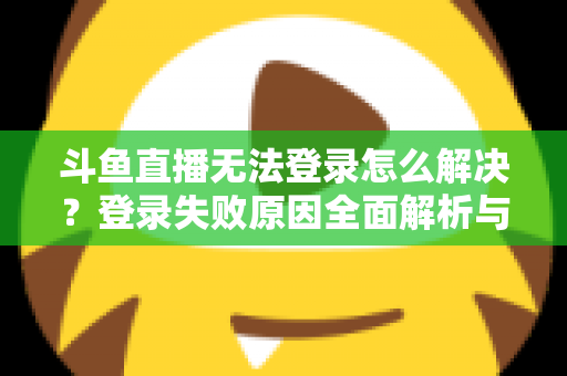 斗鱼直播无法登录怎么解决？登录失败原因全面解析与快速修复方法指南