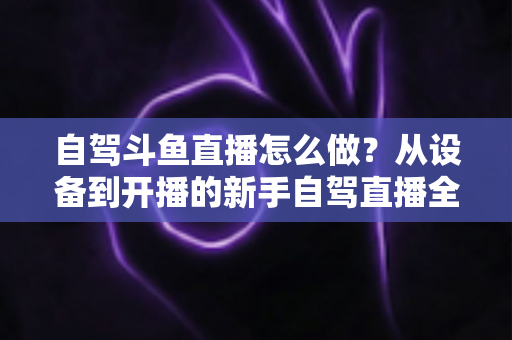 自驾斗鱼直播怎么做？从设备到开播的新手自驾直播全流程实战指南