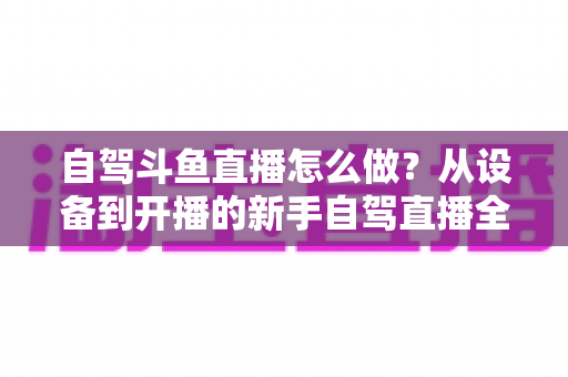 自驾斗鱼直播怎么做？从设备到开播的新手自驾直播全流程实战指南