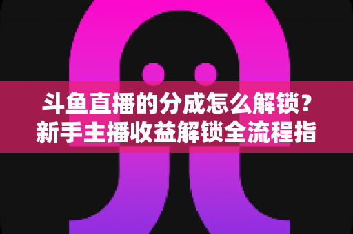 斗鱼直播的分成怎么解锁？新手主播收益解锁全流程指南，快速开启你的赚钱之旅