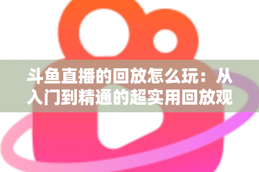 斗鱼直播的回放怎么玩：从入门到精通的超实用回放观看指南