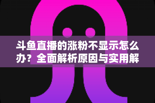 斗鱼直播的涨粉不显示怎么办？全面解析原因与实用解决方法，助主播快速恢复数据正常