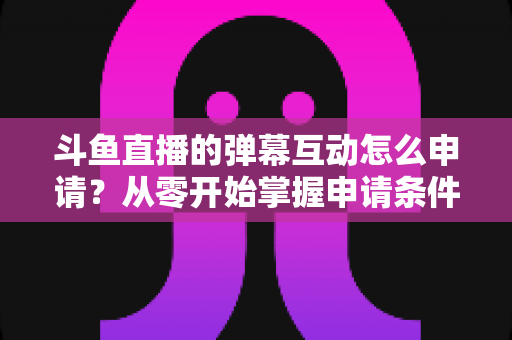 斗鱼直播的弹幕互动怎么申请?从零开始掌握申请条件、步骤与技巧的完整指南 斗鱼直播的弹幕互动怎么申请?从零开始掌握申请条件、步骤与技巧的完整指南