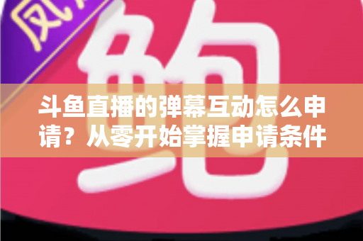 斗鱼直播的弹幕互动怎么申请?从零开始掌握申请条件、步骤与技巧的完整指南 斗鱼直播的弹幕互动怎么申请?从零开始掌握申请条件、步骤与技巧的完整指南