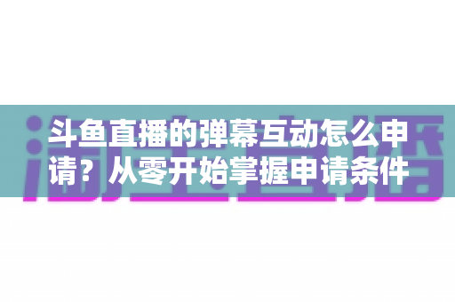 斗鱼直播的弹幕互动怎么申请？从零开始掌握申请条件、步骤与技巧的完整指南