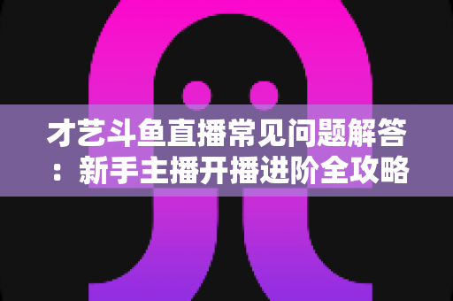 才艺斗鱼直播常见问题解答：新手主播开播进阶全攻略