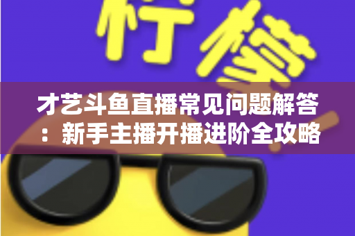 才艺斗鱼直播常见问题解答：新手主播开播进阶全攻略