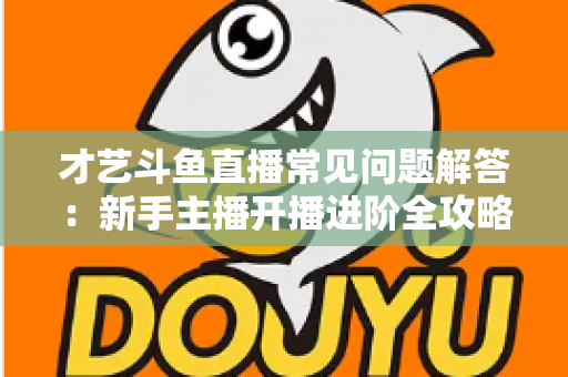 才艺斗鱼直播常见问题解答：新手主播开播进阶全攻略