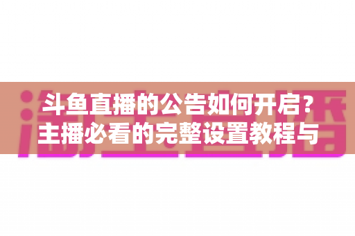 斗鱼直播的公告如何开启？主播必看的完整设置教程与运营技巧
